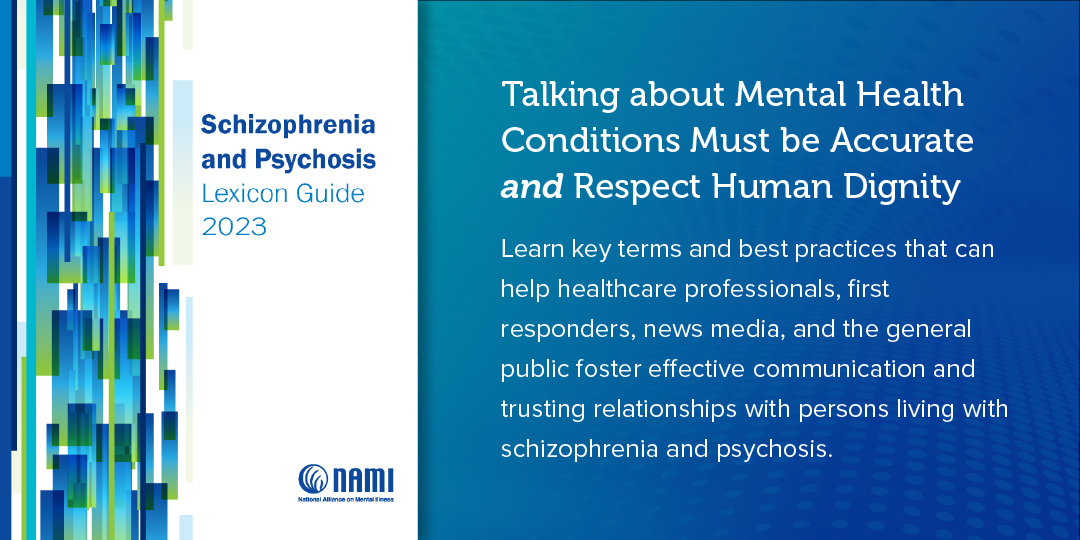 Banner for the Schizophrenia and Psychosis Lexicon Guide 2023 by NAMI, the National Alliance on Mental Illness. On the left, an abstract image with pixelated blues and greens. On the right, a dark teal background with text stating, “Talking about Mental Health Conditions Must be Accurate and Respect Human Dignity. Learn key terms and best practices that can help healthcare professionals, first responders, news media, and the general public foster effective communication and trusting relationships with persons living with schizophrenia and psychosis.” NAMI logo at the bottom.