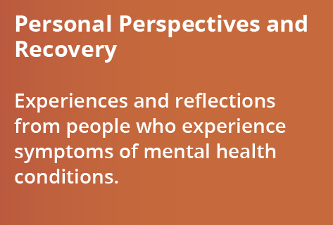 Personal Perspectives and Recovery - Experiences and reflections from people who experience symptoms of mental health conditions.
