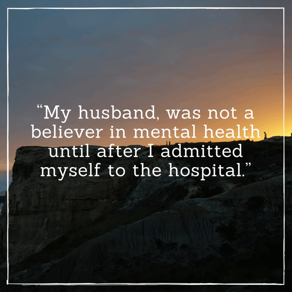  My husband was not a believer in mental health until after I admitted myself to the hospital.
