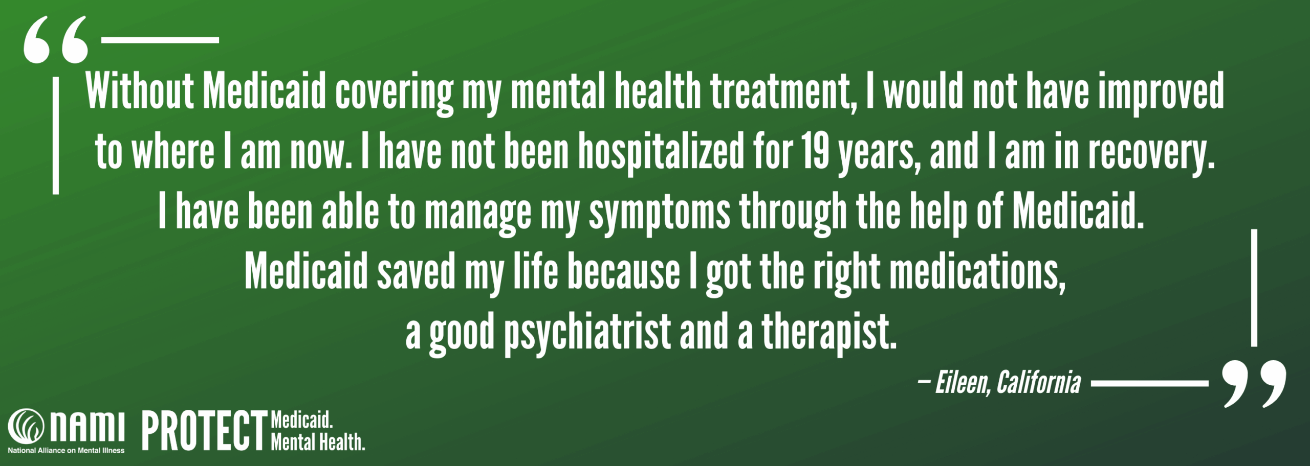 "Without Medicaid covering my mental health treatment, I would not have improved to where I am now. I have not been hospitalized for 19 years, and I am in recovery. I have been able to manage my symptoms through the help of Medicaid. Medicaid saved my life because I got the right medications, a good psychiatrist and a therapist." - Eileen, California