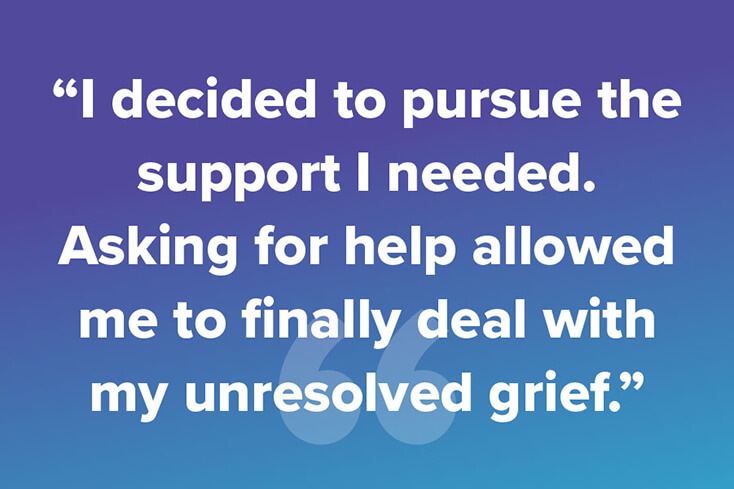 I decided to pursue the support I needed. Asking for help allowed me to finally deal with my unresolved grief.