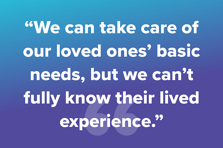 We can take care of our loved one's basic needs, but we can't fully know their lived experience.