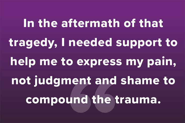 In the aftermath of that tragedy, I needed support to help me to express my pain, not judgment and shame to compound the trauma.
