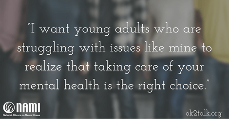  I want young adults who are struggling with issues like mine to realize that taking care of your mental health is the right choice.