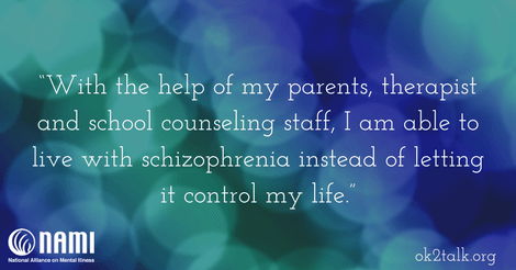 With the help of my parents, therapist and school counseling staff, I am able to live with schizophrenia instead of letting it control my life.