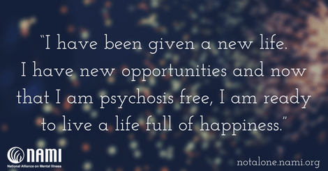 I have been given a new life. I have new opportunities and now that I am psychosis free, I am ready to live a life full of happiness.
