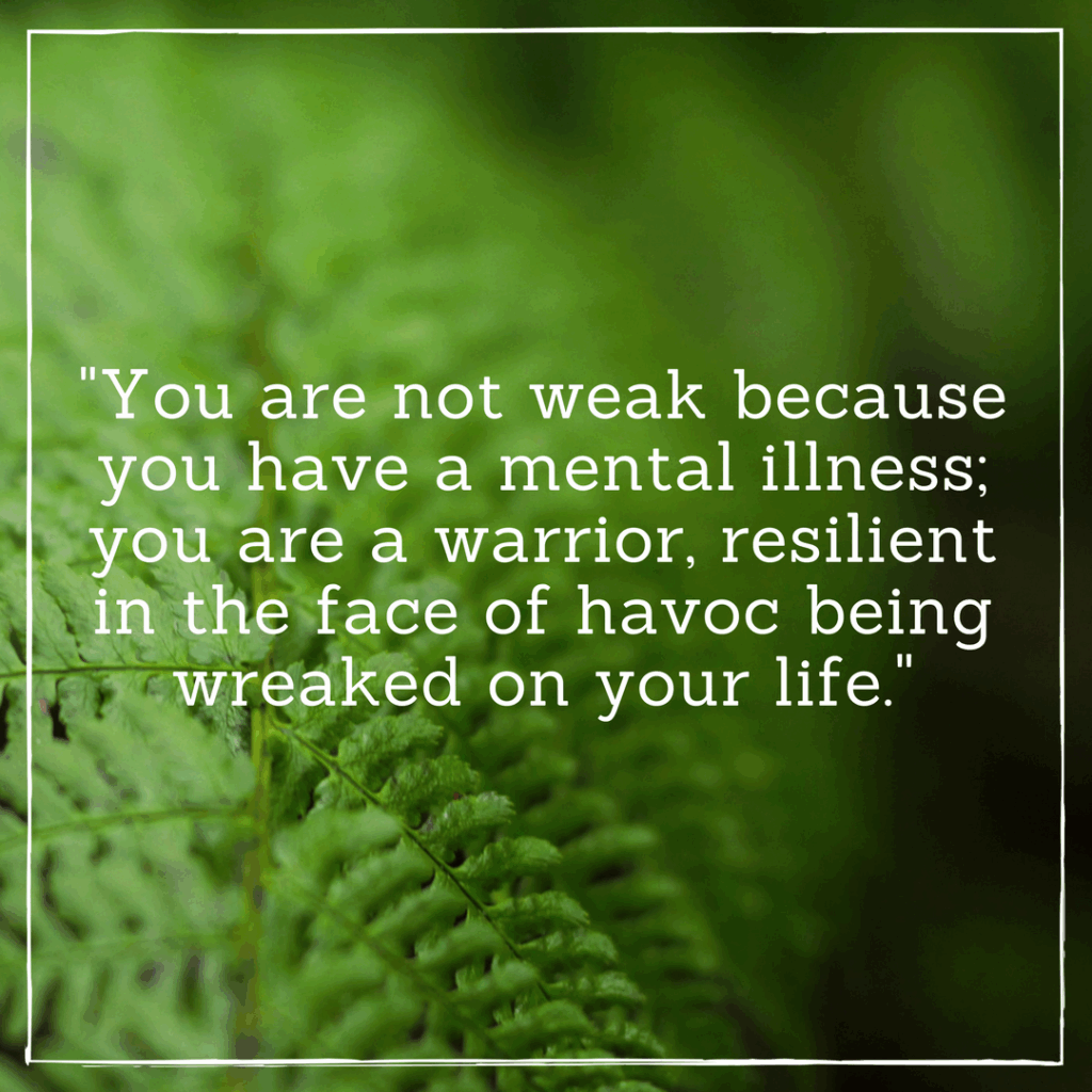 You are not weak because you have a mental illness; you are a warrior, resilient in the face of havoc being wreaked on your life.