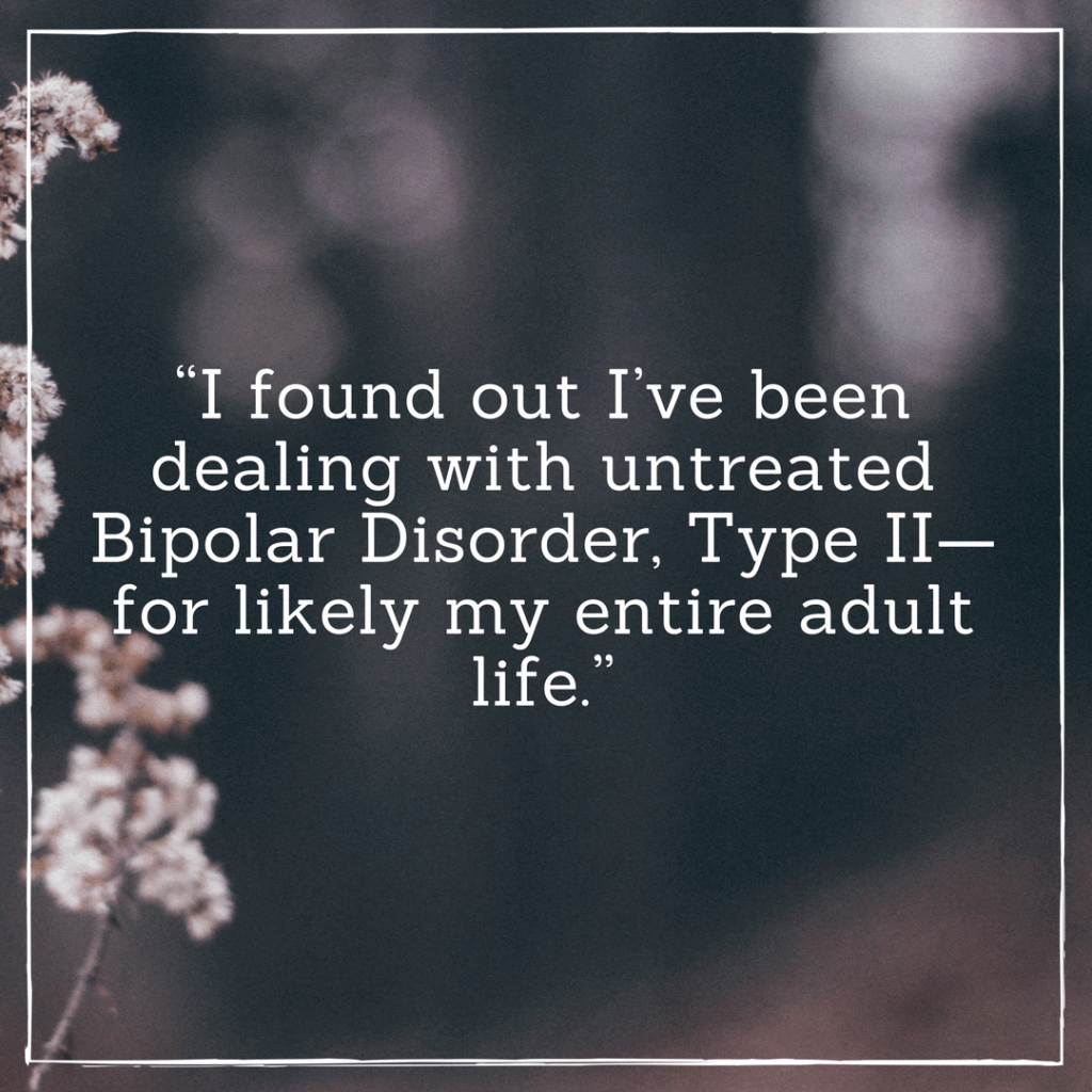 I found out I’ve been dealing with untreated Bipolar Disorder, Type II—for likely my entire adult life.