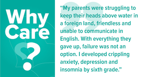 Why care? My parents were struggling to keep their heads above water in a foreign land, friendless and unable to communicate in English. With everything they gave up to bring us here, failure was not an option. I developed crippling anxiety, depression and insomnia by sixth grade.